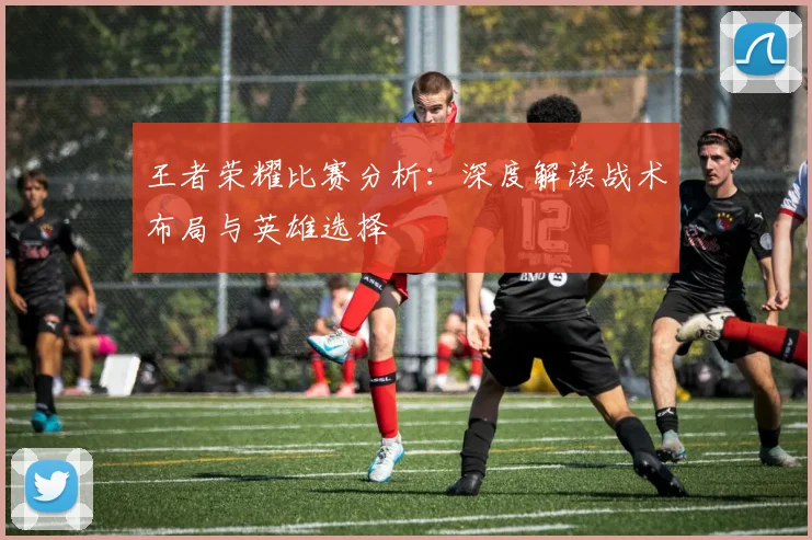 王者荣耀比赛分析：深度解读战术布局与英雄选择