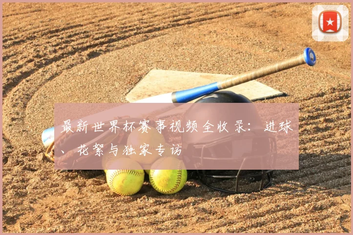 最新世界杯赛事视频全收录：进球、花絮与独家专访