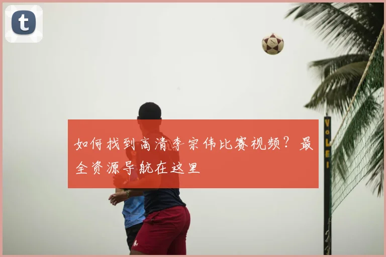 如何找到高清李宗伟比赛视频？最全资源导航在这里