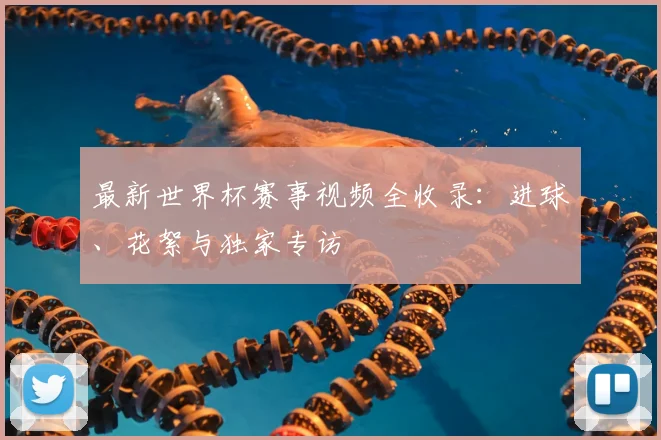 最新世界杯赛事视频全收录：进球、花絮与独家专访