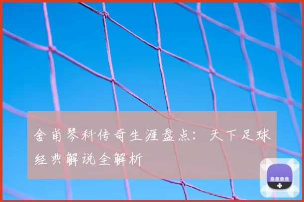 舍甫琴科传奇生涯盘点：天下足球经典解说全解析