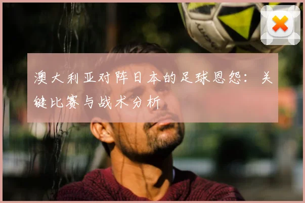 澳大利亚对阵日本的足球恩怨：关键比赛与战术分析