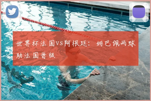 世界杯法国vs阿根廷：姆巴佩两球助法国晋级
