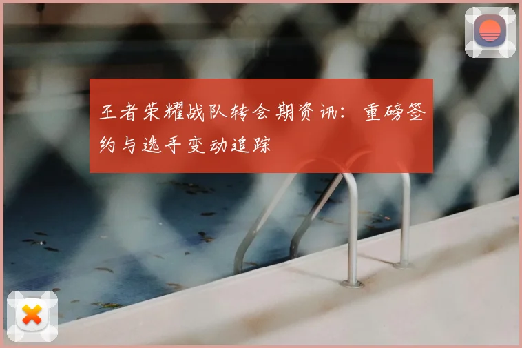 王者荣耀战队转会期资讯：重磅签约与选手变动追踪