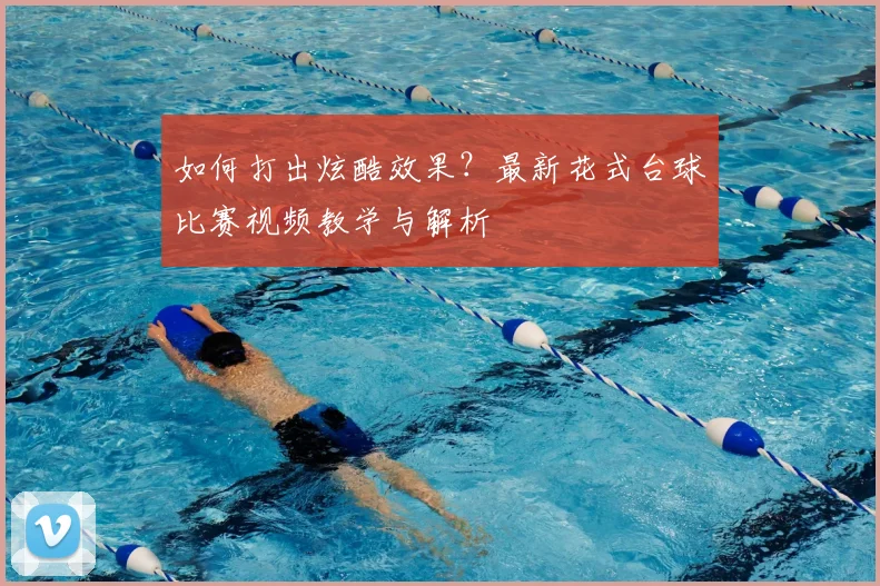 如何打出炫酷效果？最新花式台球比赛视频教学与解析