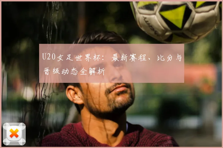 U20女足世界杯：最新赛程、比分与晋级动态全解析