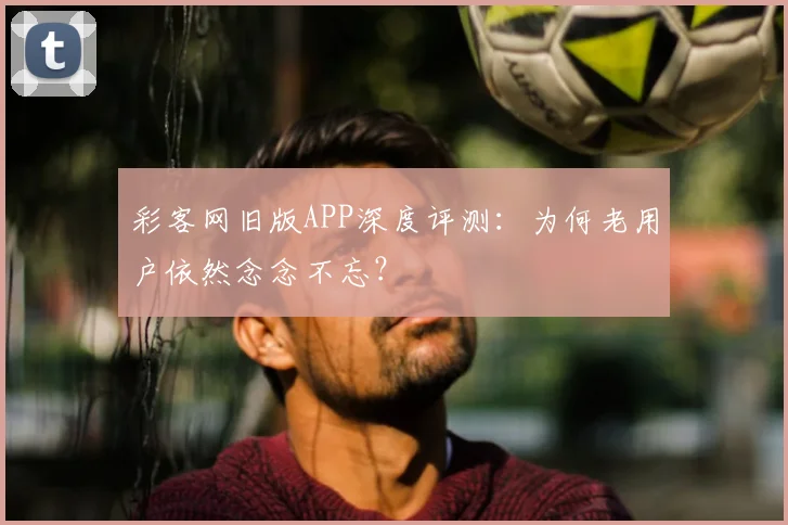 彩客网旧版APP深度评测：为何老用户依然念念不忘？